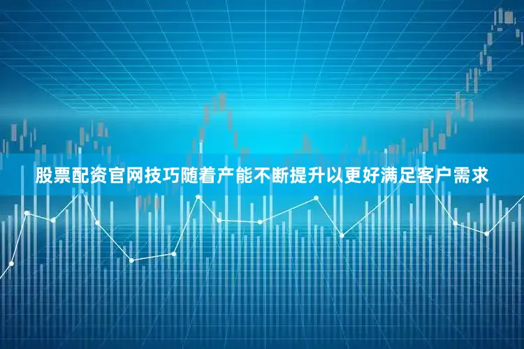 股票配资官网技巧随着产能不断提升以更好满足客户需求